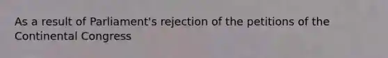 As a result of Parliament's rejection of the petitions of the Continental Congress