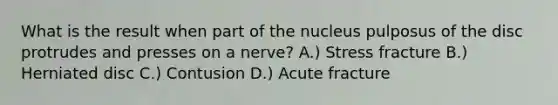 What is the result when part of the nucleus pulposus of the disc protrudes and presses on a nerve? A.) Stress fracture B.) Herniated disc C.) Contusion D.) Acute fracture