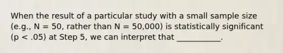 When the result of a particular study with a small sample size (e.g., N = 50, rather than N = 50,000) is statistically significant (p < .05) at Step 5, we can interpret that ___________.