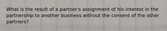 What is the result of a partner's assignment of his interest in the partnership to another business without the consent of the other partners?