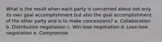 What is the result when each party is concerned about not only its own goal accomplishment but also the goal accomplishment of the other party and is to make concessions? a. Collaboration b. Distributive negotiation c. Win-lose negotiation d. Lose-lose negotiation e. Compromise