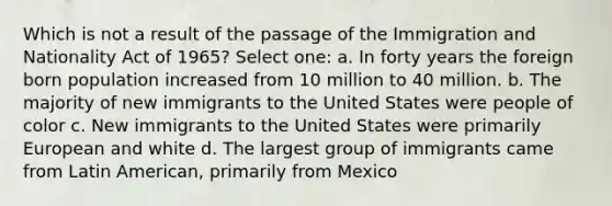 Which is not a result of the passage of the Immigration and Nationality Act of 1965? Select one: a. In forty years the foreign born population increased from 10 million to 40 million. b. The majority of new immigrants to the United States were people of color c. New immigrants to the United States were primarily European and white d. The largest group of immigrants came from Latin American, primarily from Mexico