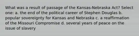 What was a result of passage of the Kansas-Nebraska Act? Select one: a. the end of the political career of Stephen Douglas b. popular sovereignty for Kansas and Nebraska c. a reaffirmation of the Missouri Compromise d. several years of peace on the issue of slavery