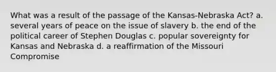 What was a result of the passage of the Kansas-Nebraska Act? a. several years of peace on the issue of slavery b. the end of the political career of Stephen Douglas c. popular sovereignty for Kansas and Nebraska d. a reaffirmation of the Missouri Compromise