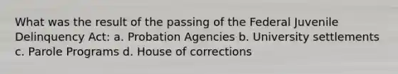 What was the result of the passing of the Federal Juvenile Delinquency Act: a. Probation Agencies b. University settlements c. Parole Programs d. House of corrections