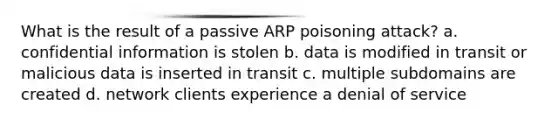 What is the result of a passive ARP poisoning attack? a. confidential information is stolen b. data is modified in transit or malicious data is inserted in transit c. multiple subdomains are created d. network clients experience a denial of service