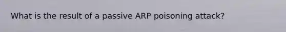 What is the result of a passive ARP poisoning attack?