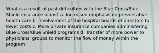 What is a result of past difficulties with the Blue Cross/Blue Shield insurance plans? a. Increased emphasis on preventative health care b. Involvement of the hospital boards of directors to lower costs c. More private insurance companies administering Blue Cross/Blue Shield programs d. Transfer of more power to physicians' groups to monitor the flow of money within the program