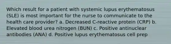 Which result for a patient with systemic lupus erythematosus (SLE) is most important for the nurse to communicate to the health care provider? a. Decreased C-reactive protein (CRP) b. Elevated blood urea nitrogen (BUN) c. Positive antinuclear antibodies (ANA) d. Positive lupus erythematosus cell prep