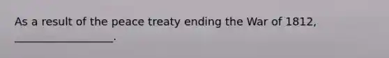 As a result of the peace treaty ending the War of 1812, __________________.