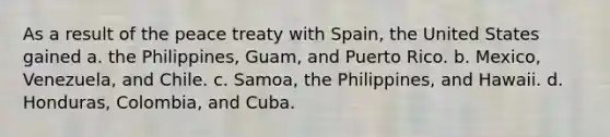 As a result of the peace treaty with Spain, the United States gained a. the Philippines, Guam, and Puerto Rico. b. Mexico, Venezuela, and Chile. c. Samoa, the Philippines, and Hawaii. d. Honduras, Colombia, and Cuba.