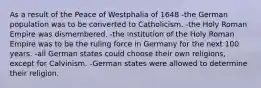 As a result of the Peace of Westphalia of 1648 -the German population was to be converted to Catholicism. -the Holy Roman Empire was dismembered. -the institution of the Holy Roman Empire was to be the ruling force in Germany for the next 100 years. -all German states could choose their own religions, except for Calvinism. -German states were allowed to determine their religion.