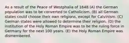 As a result of the Peace of Westphalia of 1648 (A) the German population was to be converted to Catholicism. (B) all German states could choose their own religions, except for Calvinism. (C) German states were allowed to determine their religion. (D) the institution of the Holy Roman Empire was to be the ruling force in Germany for the next 100 years. (E) the Holy Roman Empire was dismembered.