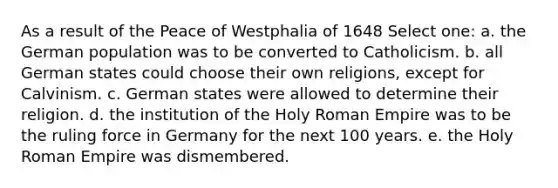 As a result of the Peace of Westphalia of 1648 Select one: a. the German population was to be converted to Catholicism. b. all German states could choose their own religions, except for Calvinism. c. German states were allowed to determine their religion. d. the institution of the Holy Roman Empire was to be the ruling force in Germany for the next 100 years. e. the Holy Roman Empire was dismembered.