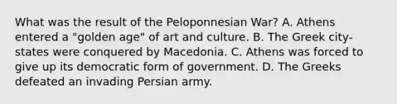 What was the result of the Peloponnesian War? A. Athens entered a "golden age" of art and culture. B. The Greek city-states were conquered by Macedonia. C. Athens was forced to give up its democratic form of government. D. The Greeks defeated an invading Persian army.