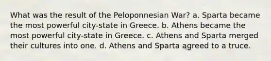 What was the result of the Peloponnesian War? a. Sparta became the most powerful city-state in Greece. b. Athens became the most powerful city-state in Greece. c. Athens and Sparta merged their cultures into one. d. Athens and Sparta agreed to a truce.