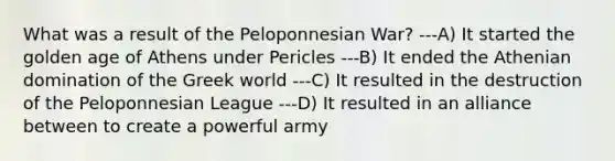 What was a result of the Peloponnesian War? ---A) It started the golden age of Athens under Pericles ---B) It ended the Athenian domination of the Greek world ---C) It resulted in the destruction of the Peloponnesian League ---D) It resulted in an alliance between to create a powerful army