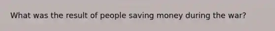 What was the result of people saving money during the war?