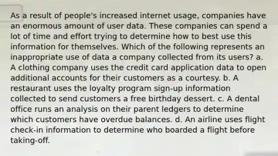 As a result of people's increased internet usage, companies have an enormous amount of user data. These companies can spend a lot of time and effort trying to determine how to best use this information for themselves. Which of the following represents an inappropriate use of data a company collected from its users? a. A clothing company uses the credit card application data to open additional accounts for their customers as a courtesy. b. A restaurant uses the loyalty program sign-up information collected to send customers a free birthday dessert. c. A dental office runs an analysis on their parent ledgers to determine which customers have overdue balances. d. An airline uses flight check-in information to determine who boarded a flight before taking-off.