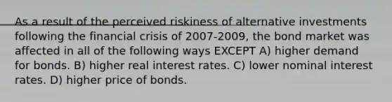 As a result of the perceived riskiness of alternative investments following the financial crisis of 2007-2009, the bond market was affected in all of the following ways EXCEPT A) higher demand for bonds. B) higher real interest rates. C) lower nominal interest rates. D) higher price of bonds.