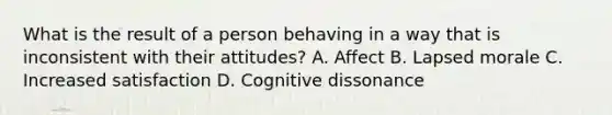 What is the result of a person behaving in a way that is inconsistent with their attitudes? A. Affect B. Lapsed morale C. Increased satisfaction D. Cognitive dissonance