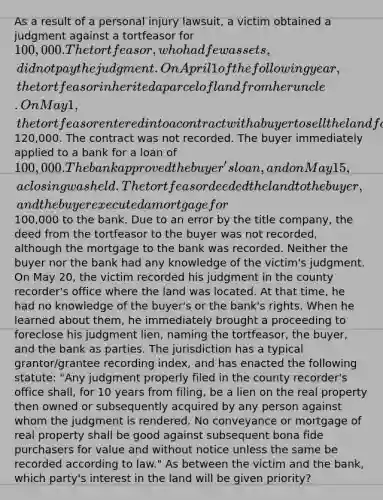 As a result of a personal injury lawsuit, a victim obtained a judgment against a tortfeasor for 100,000. The tortfeasor, who had few assets, did not pay the judgment. On April 1 of the following year, the tortfeasor inherited a parcel of land from her uncle. On May 1, the tortfeasor entered into a contract with a buyer to sell the land for120,000. The contract was not recorded. The buyer immediately applied to a bank for a loan of 100,000. The bank approved the buyer's loan, and on May 15, a closing was held. The tortfeasor deeded the land to the buyer, and the buyer executed a mortgage for100,000 to the bank. Due to an error by the title company, the deed from the tortfeasor to the buyer was not recorded, although the mortgage to the bank was recorded. Neither the buyer nor the bank had any knowledge of the victim's judgment. On May 20, the victim recorded his judgment in the county recorder's office where the land was located. At that time, he had no knowledge of the buyer's or the bank's rights. When he learned about them, he immediately brought a proceeding to foreclose his judgment lien, naming the tortfeasor, the buyer, and the bank as parties. The jurisdiction has a typical grantor/grantee recording index, and has enacted the following statute: "Any judgment properly filed in the county recorder's office shall, for 10 years from filing, be a lien on the real property then owned or subsequently acquired by any person against whom the judgment is rendered. No conveyance or mortgage of real property shall be good against subsequent bona fide purchasers for value and without notice unless the same be recorded according to law." As between the victim and the bank, which party's interest in the land will be given priority?