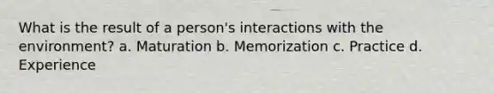 What is the result of a person's interactions with the environment? a. Maturation b. Memorization c. Practice d. Experience