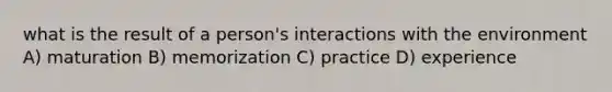 what is the result of a person's interactions with the environment A) maturation B) memorization C) practice D) experience