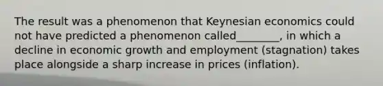 The result was a phenomenon that Keynesian economics could not have predicted a phenomenon called________, in which a decline in economic growth and employment (stagnation) takes place alongside a sharp increase in prices (inflation).