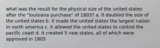 what was the result for the physical size of the united states after the "louisiana purchase" of 1803? a. it doubled the size of the united states b. it made the united states the largest nation in north america c. it allowed the united states to control the pacific coast d. it created 5 new states, all of which were approved in 1805