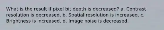 What is the result if pixel bit depth is decreased? a. Contrast resolution is decreased. b. Spatial resolution is increased. c. Brightness is increased. d. Image noise is decreased.