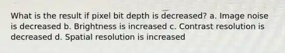 What is the result if pixel bit depth is decreased? a. Image noise is decreased b. Brightness is increased c. Contrast resolution is decreased d. Spatial resolution is increased