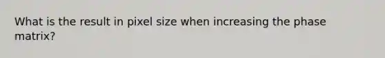 What is the result in pixel size when increasing the phase matrix?