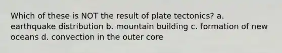 Which of these is NOT the result of plate tectonics? a. earthquake distribution b. mountain building c. formation of new oceans d. convection in the outer core