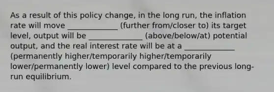 As a result of this policy​ change, in the long​ run, the inflation rate will move _____________ (further from/closer to) its target​ level, output will be ______________ (above/below/at) potential​ output, and the real interest rate will be at a _____________ (permanently higher/temporarily higher/temporarily lower/permanently lower) level compared to the previous​ long-run equilibrium.