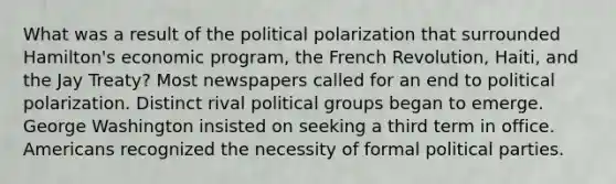 What was a result of the political polarization that surrounded Hamilton's economic program, the French Revolution, Haiti, and the Jay Treaty? Most newspapers called for an end to political polarization. Distinct rival political groups began to emerge. George Washington insisted on seeking a third term in office. Americans recognized the necessity of formal political parties.