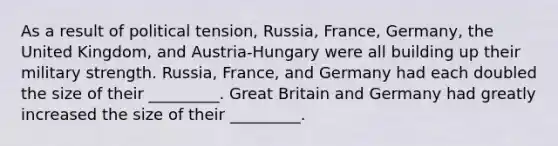 As a result of political tension, Russia, France, Germany, the United Kingdom, and Austria-Hungary were all building up their military strength. Russia, France, and Germany had each doubled the size of their _________. Great Britain and Germany had greatly increased the size of their _________.