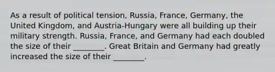 As a result of political tension, Russia, France, Germany, the United Kingdom, and Austria-Hungary were all building up their military strength. Russia, France, and Germany had each doubled the size of their ________. Great Britain and Germany had greatly increased the size of their ________.