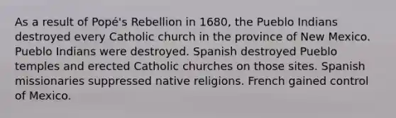 As a result of Popé's Rebellion in 1680, the Pueblo Indians destroyed every Catholic church in the province of New Mexico. Pueblo Indians were destroyed. Spanish destroyed Pueblo temples and erected Catholic churches on those sites. Spanish missionaries suppressed native religions. French gained control of Mexico.