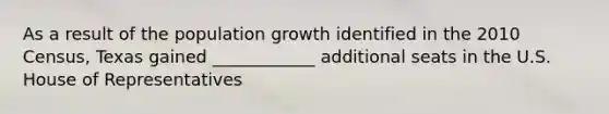 As a result of the population growth identified in the 2010 Census, Texas gained ____________ additional seats in the U.S. House of Representatives