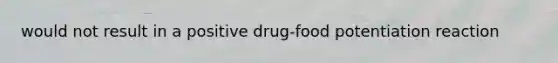 would not result in a positive drug-food potentiation reaction