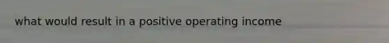 what would result in a positive operating income