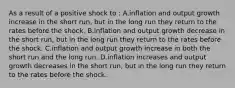 As a result of a positive shock to : A.inflation and output growth increase in the short run, but in the long run they return to the rates before the shock. B.inflation and output growth decrease in the short run, but in the long run they return to the rates before the shock. C.inflation and output growth increase in both the short run and the long run. D.inflation increases and output growth decreases in the short run, but in the long run they return to the rates before the shock.