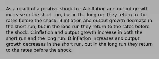 As a result of a positive shock to : A.inflation and output growth increase in the short run, but in the long run they return to the rates before the shock. B.inflation and output growth decrease in the short run, but in the long run they return to the rates before the shock. C.inflation and output growth increase in both the short run and the long run. D.inflation increases and output growth decreases in the short run, but in the long run they return to the rates before the shock.