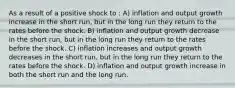 As a result of a positive shock to : A) inflation and output growth increase in the short run, but in the long run they return to the rates before the shock. B) inflation and output growth decrease in the short run, but in the long run they return to the rates before the shock. C) inflation increases and output growth decreases in the short run, but in the long run they return to the rates before the shock. D) inflation and output growth increase in both the short run and the long run.