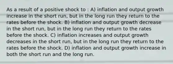 As a result of a positive shock to : A) inflation and output growth increase in the short run, but in the long run they return to the rates before the shock. B) inflation and output growth decrease in the short run, but in the long run they return to the rates before the shock. C) inflation increases and output growth decreases in the short run, but in the long run they return to the rates before the shock. D) inflation and output growth increase in both the short run and the long run.