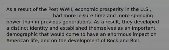 As a result of the Post WWII, economic prosperity in the U.S., ___________________ had more leisure time and more spending power than in previous generations. As a result, they developed a distinct identity and established themselves as an important demographic that would come to have an enormous impact on American life, and on the development of Rock and Roll.