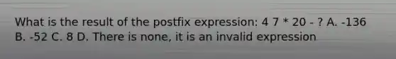 What is the result of the postfix expression: 4 7 * 20 - ? A. -136 B. -52 C. 8 D. There is none, it is an invalid expression