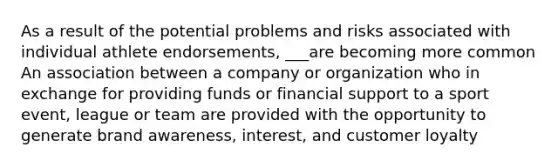 As a result of the potential problems and risks associated with individual athlete endorsements, ___are becoming more common An association between a company or organization who in exchange for providing funds or financial support to a sport event, league or team are provided with the opportunity to generate brand awareness, interest, and customer loyalty