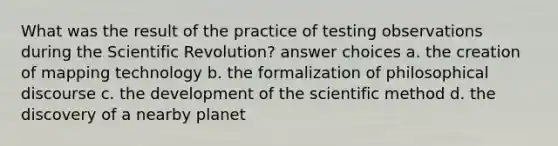 What was the result of the practice of testing observations during the Scientific Revolution? answer choices a. the creation of mapping technology b. the formalization of philosophical discourse c. the development of the scientific method d. the discovery of a nearby planet